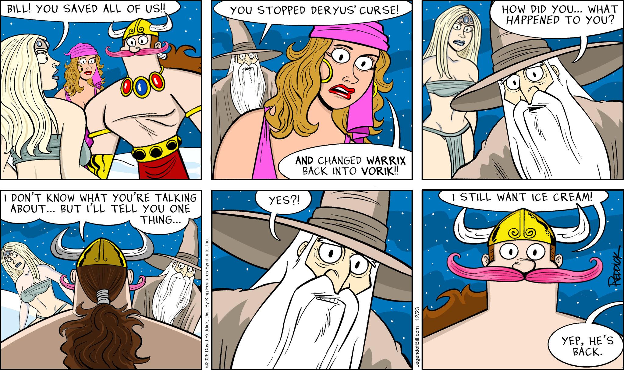 Comics OCR: BILL! YOU SAVED ALL OF US!! YOU STOPPED DERYUS' CURSE! I DON'T KNOW WHAT YOU'RE TALKING ABOUT... BUT I'LL TELL YOU ONE THING... ©2025 David ReddickInc. YES?! AND CHANGED WARRIX BACK INTO VORIK!! LegendofBill.com 12/23 HOW DID YOU... WHAT HAPPENED TO YOU? I STILL WANT ICE CREAM! YEPHE'S BACK. REDDICK BILL ! YOU SAVED ALL OF US !! YOU STOPPED DERYUS ' CURSE ! I DON'T KNOW WHAT YOU'RE TALKING ABOUT ... BUT I'LL TELL YOU ONE THING ... © 2025 David ReddickDist . By King Features SyndicateInc. YES ?! AND CHANGED WARRIX BACK INTO VORIK !! LegendofBill.com 12/23 HOW DID YOU ... WHAT HAPPENED TO YOU ? I STILL WANT ICE CREAM ! YEPHE'S BACK . REDDICK
