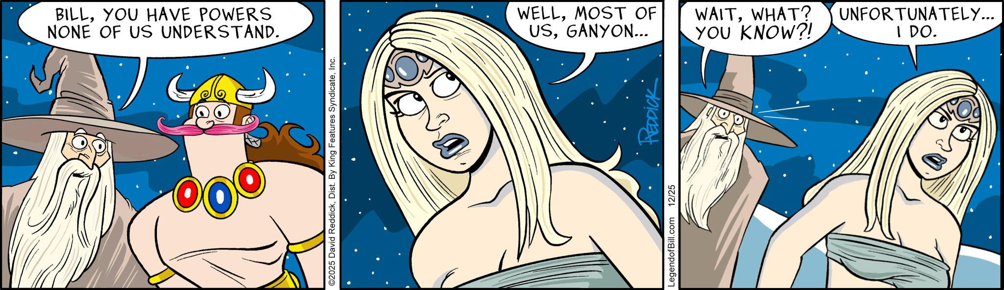 Comic book OCR: BILLYOU HAVE POWERS NONE OF US UNDERSTAND. ©2025 David ReddickInc. WELLMOST OF USGANYON... LegendofBill.com 12/25 REDDICK WAITWHAT? YOU KNOW?! UNFORTUNATELY... I DO. BILLYOU HAVE POWERS NONE OF US UNDERSTAND . © 2025 David ReddickDist . By King Features SyndicateInc. WELLMOST OF USGANYON ... LegendofBill.com 12/25 REDDICK WAITWHAT ? YOU KNOW ?! UNFORTUNATELY ... I DO .