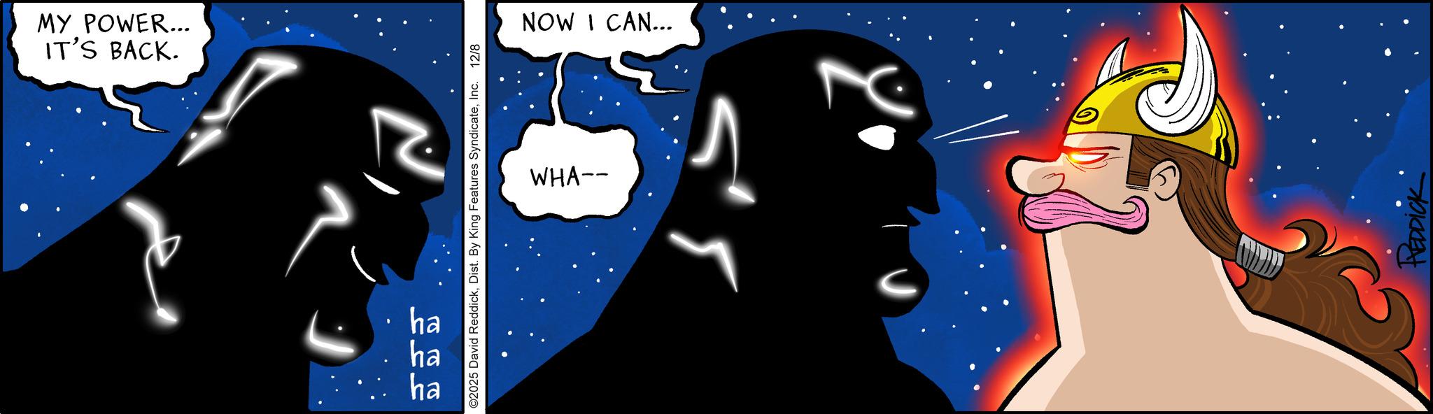 Comic book OCR: IT'S BACK. MY POWER... N ©2025 David ReddickInc. 12/8 ha 555 ha ha WHA-- NOW I CAN... HEDDICK IT'S BACK . MY POWER ... N © 2025 David ReddickDist . By King Features SyndicateInc. 12/8 ha 555 ha ha WHA-- NOW I CAN ... HEDDICK