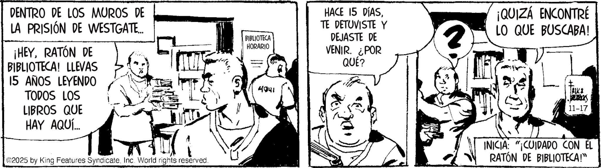 Publication OCR: DENTRO DE LOS MUROS DE LA PRISIÓN DE WESTGATE... ¡HEYRATÓN DE BIBLIOTECA! LLEVAS 15 AÑOS LEYENDO TODOS LOS LIBROS QUE HAY AQUÍ... BIBLIOTECA HORARIO 4041 HACE 15 DÍASTE DETUVISTE Y DEJASTE DE VENIR. ¿POR QUÉ? 2025 by King Features SyndicateInc. World rights reserved. ¡QUIZÁ ENCONTRÉ 2 LO QUE BUSCABA! ALKI 11-17 INICIA CUIDADO CON EL RATÓN DE BIBLIOTECA!" DENTRO DE LOS MUROS DE LA PRISIÓN DE WESTGATE ... ¡ HEYRATÓN DE BIBLIOTECA ! LLEVAS 15 AÑOS LEYENDO TODOS LOS LIBROS QUE HAY AQUÍ ... BIBLIOTECA HORARIO 4041 HACE 15 DÍASTE DETUVISTE Y DEJASTE DE VENIR . ¿ POR QUÉ ? 2025 by King Features SyndicateInc. World rights reserved . ¡ QUIZÁ ENCONTRÉ 2 LO QUE BUSCABA ! ALKI 11-17 INICIA CUIDADO CON EL RATÓN DE BIBLIOTECA ! "