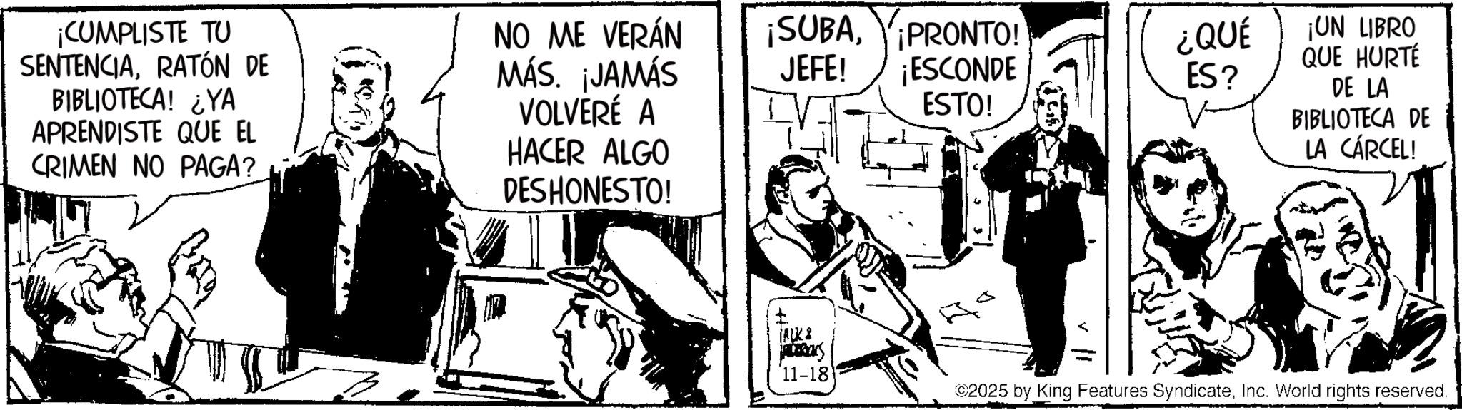 Animation OCR: NO ME VERÁN ¡SUBAMÁS. ¡JAMÁS JEFE! VOLVERÉ A PRONTO! ¡ESCONDE ESTO! ¿QUÉ ¡UN LIBRO QUE HURTÉ ES? DE LA BIBLIOTECA DE LA CÁRCEL! ¡CUMPLISTE TU SENTENCIARATÓN DE BIBLIOTECA! ¿YA APRENDISTE QUE EL CRIMEN NO PAGA? HACER ALGO DESHONESTO! ALKS 11-18 ©2025 by King Features SyndicateInc. World rights reserved. NO ME VERÁN ¡ SUBAMÁS . ¡ JAMÁS JEFE ! VOLVERÉ A PRONTO ! ¡ ESCONDE ESTO ! ¿ QUÉ ¡ UN LIBRO QUE HURTÉ ES ? DE LA BIBLIOTECA DE LA CÁRCEL ! ¡ CUMPLISTE TU SENTENCIARATÓN DE BIBLIOTECA ! ¿ YA APRENDISTE QUE EL CRIMEN NO PAGA ? HACER ALGO DESHONESTO ! ALKS 11-18 © 2025 by King Features SyndicateInc. World rights reserved .