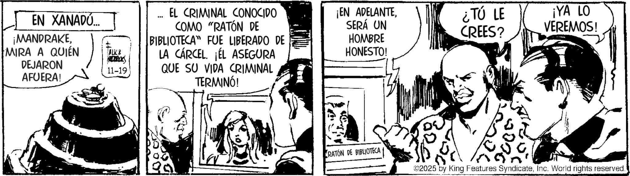 Comic book OCR: EN XANADÚ... ¡MANDRAKEMIRA A QUIÉN DEJARON AFUERA! ALK & 800 11-19 EL CRIMINAL CONOCIDO COMO "RATÓN DE BIBLIOTECA" FUE LIBERADO DE LA CÁRCEL. ¡ÉL ASEGURA QUE SU VIDA CRIMINAL TERMINÓ! ¡EN ADELANTESERÁ UN HOMBRE HONESTO! 1000% RATÓN DE BIBLIOTECA ¿TÚ LE CREES? ¡YA LO VEREMOS! ©2025 by King Features SyndicateInc. World rights reserved. EN XANADÚ ... ¡ MANDRAKEMIRA A QUIÉN DEJARON AFUERA ! ALK & 800 11-19 EL CRIMINAL CONOCIDO COMO " RATÓN DE BIBLIOTECA " FUE LIBERADO DE LA CÁRCEL . ¡ ÉL ASEGURA QUE SU VIDA CRIMINAL TERMINÓ ! ¡ EN ADELANTESERÁ UN HOMBRE HONESTO ! 1000 % RATÓN DE BIBLIOTECA ¿ TÚ LE CREES ? ¡ YA LO VEREMOS ! © 2025 by King Features SyndicateInc. World rights reserved .
