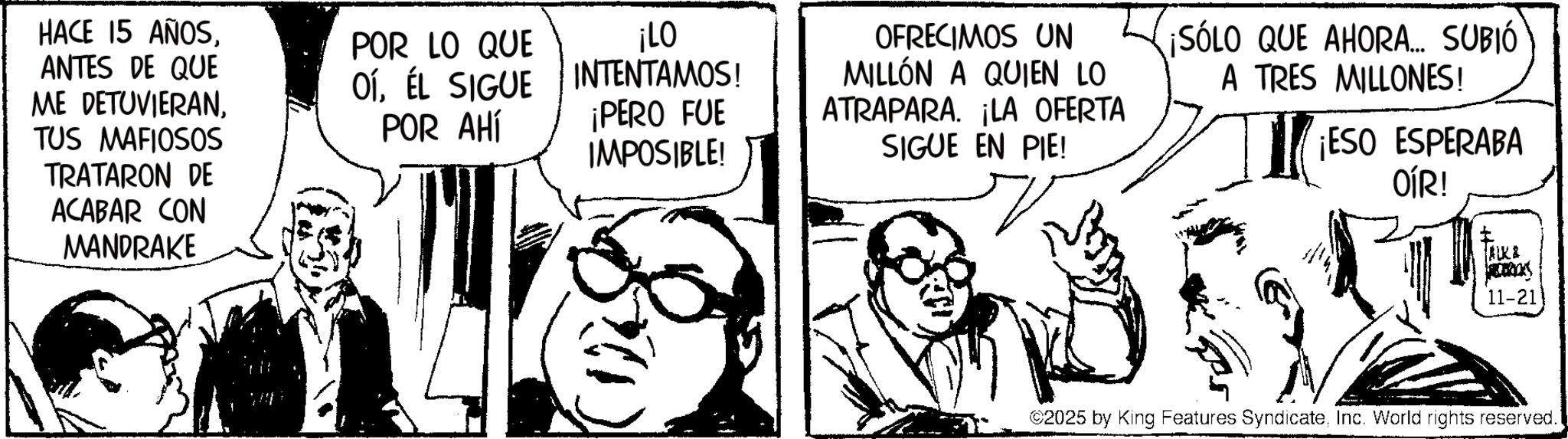 Publication OCR: HACE 15 AÑOSANTES DE QUE ME DETUVIERANTUS MAFIOSOS TRATARON DE ACABAR CON MANDRAKE POR LO QUE OÍÉL SIGUE POR AHÍ ¡LO INTENTAMOS! ¡PERO FUE IMPOSIBLE! OFRECIMOS UN MILLÓN A QUIEN LO ATRAPARA. ¡LA OFERTA SIGUE EN PIE! ¡SÓLO QUE AHORA... SUBIÓ A TRES MILLONES! ¡ESO ESPERABA OÍR! AKA 11-21 ©2025 by King Features SyndicateInc. World rights reserved. HACE 15 AÑOSANTES DE QUE ME DETUVIERANTUS MAFIOSOS TRATARON DE ACABAR CON MANDRAKE POR LO QUE OÍÉL SIGUE POR AHÍ ¡ LO INTENTAMOS ! ¡ PERO FUE IMPOSIBLE ! OFRECIMOS UN MILLÓN A QUIEN LO ATRAPARA . ¡ LA OFERTA SIGUE EN PIE ! ¡ SÓLO QUE AHORA ... SUBIÓ A TRES MILLONES ! ¡ ESO ESPERABA OÍR ! AKA 11-21 © 2025 by King Features SyndicateInc. World rights reserved .