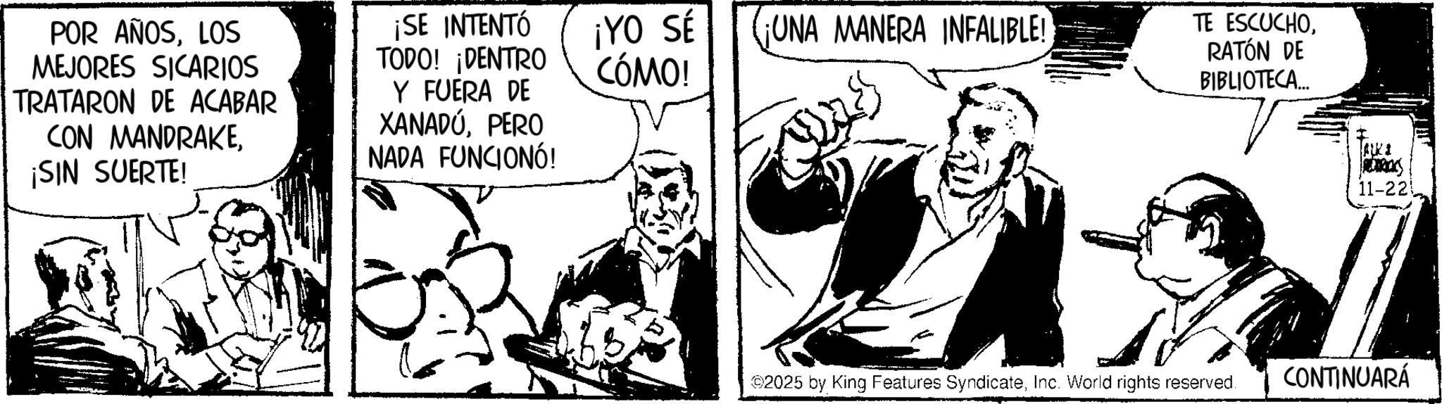 Animation OCR: POR AÑOSLOS MEJORES SICARIOS TRATARON DE ACABAR CON MANDRAKE¡SIN SUERTE! ¡SE INTENTÓ TODO! ¡DENTRO Y FUERA DE XANADÚPERO NADA FUNCIONÓ! ¡YO SÉ CÓMO! ¡UNA MANERA INFALIBLE! TE ESCUCHORATÓN DE BIBLIOTECA... 2025 by King Features SyndicateInc. World rights reserved. ALKI REDRICKS 11-221 CONTINUARÁ POR AÑOSLOS MEJORES SICARIOS TRATARON DE ACABAR CON MANDRAKE¡ SIN SUERTE ! ¡ SE INTENTÓ TODO ! ¡ DENTRO Y FUERA DE XANADÚPERO NADA FUNCIONÓ ! ¡ YO SÉ CÓMO ! ¡ UNA MANERA INFALIBLE ! TE ESCUCHORATÓN DE BIBLIOTECA ... 2025 by King Features SyndicateInc. World rights reserved . ALKI REDRICKS 11-221 CONTINUARÁ