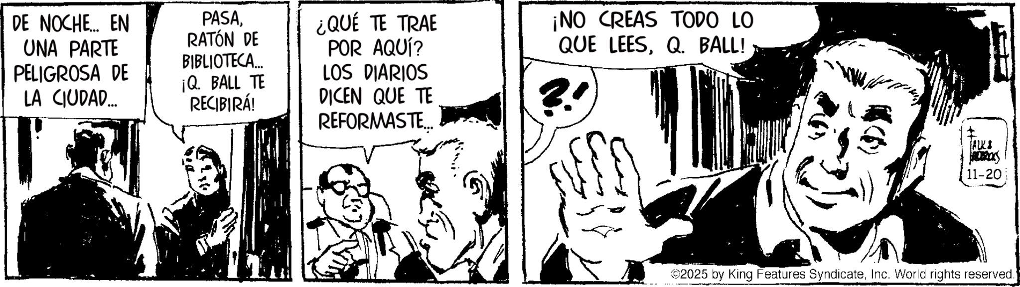 Animation OCR: DE NOCHE... EN UNA PARTE PELIGROSA DE LA CIUDAD... PASARATÓN DE BIBLIOTECA... ¡Q. BALL TE RECIBIRÁ! ¿QUÉ TE TRAE POR AQUÍ? LOS DIARIOS DICEN QUE TE REFORMASTE.. ¡NO CREAS TODO LO QUE LEESQ. BALL! ALKI $1080) 11-20 ©2025 by King Features SyndicateInc. World rights reserved.) DE NOCHE ... EN UNA PARTE PELIGROSA DE LA CIUDAD ... PASARATÓN DE BIBLIOTECA ... ¡ Q. BALL TE RECIBIRÁ ! ¿ QUÉ TE TRAE POR AQUÍ ? LOS DIARIOS DICEN QUE TE REFORMASTE .. ¡ NO CREAS TODO LO QUE LEESQ. BALL ! ALKI $ 1080 ) 11-20 © 2025 by King Features SyndicateInc. World rights reserved . )