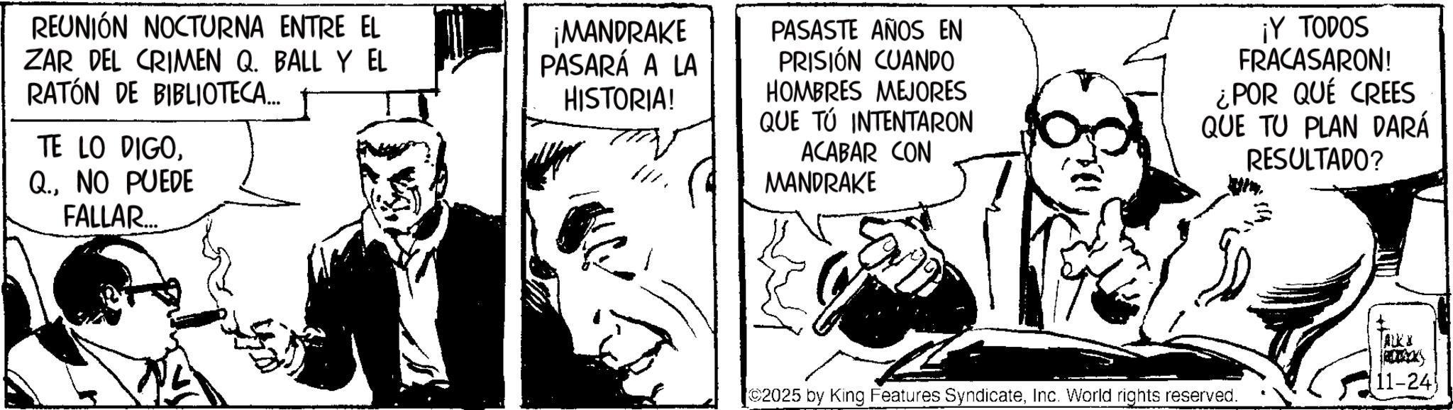 Publication OCR: REUNIÓN NOCTURNA ENTRE EL ZAR DEL CRIMEN Q. BALL Y EL RATÓN DE BIBLIOTECA... TE LO DIGONO PUEDE FALLAR... ¡MANDRAKE PASARÁ A LA HISTORIA! PASASTE AÑOS EN PRISIÓN CUANDO HOMBRES MEJORES QUE TÚ INTENTARON ACABAR CON MANDRAKE ¡Y TODOS FRACASARON! ¿POR QUÉ CREES QUE TU PLAN DARÁ RESULTADO? ALKI 11-24 ©2025 by King Features SyndicateInc. World rights reserved. REUNIÓN NOCTURNA ENTRE EL ZAR DEL CRIMEN Q. BALL Y EL RATÓN DE BIBLIOTECA ... TE LO DIGONO PUEDE FALLAR ... ¡ MANDRAKE PASARÁ A LA HISTORIA ! PASASTE AÑOS EN PRISIÓN CUANDO HOMBRES MEJORES QUE TÚ INTENTARON ACABAR CON MANDRAKE ¡ Y TODOS FRACASARON ! ¿ POR QUÉ CREES QUE TU PLAN DARÁ RESULTADO ? ALKI 11-24 © 2025 by King Features SyndicateInc. World rights reserved .