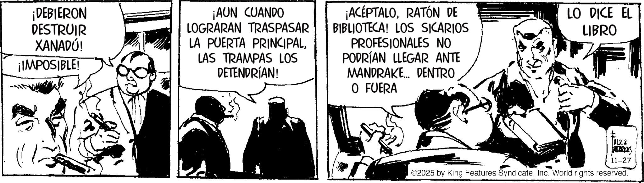 Animation OCR: ¡DEBIERON DESTRUIR XANADÚ! ¡IMPOSIBLE! ¡AUN CUANDO LOGRARAN TRASPASAR LA PUERTA PRINCIPALLAS TRAMPAS LOS DETENDRÍAN! ¡ACEPTALORATÓN DE BIBLIOTECA! LOS SICARIOS PROFESIONALES NO PODRÍAN LLEGAR ANTE MANDRAKE... DENTRO O FUERA LO DICE EL LIBRO I ALK & 11-27 ©2025 by King Features SyndicateInc. World rights reserved. ¡ DEBIERON DESTRUIR XANADÚ ! ¡ IMPOSIBLE ! ¡ AUN CUANDO LOGRARAN TRASPASAR LA PUERTA PRINCIPALLAS TRAMPAS LOS DETENDRÍAN ! ¡ ACEPTALORATÓN DE BIBLIOTECA ! LOS SICARIOS PROFESIONALES NO PODRÍAN LLEGAR ANTE MANDRAKE ... DENTRO O FUERA LO DICE EL LIBRO I ALK & 11-27 © 2025 by King Features SyndicateInc. World rights reserved .