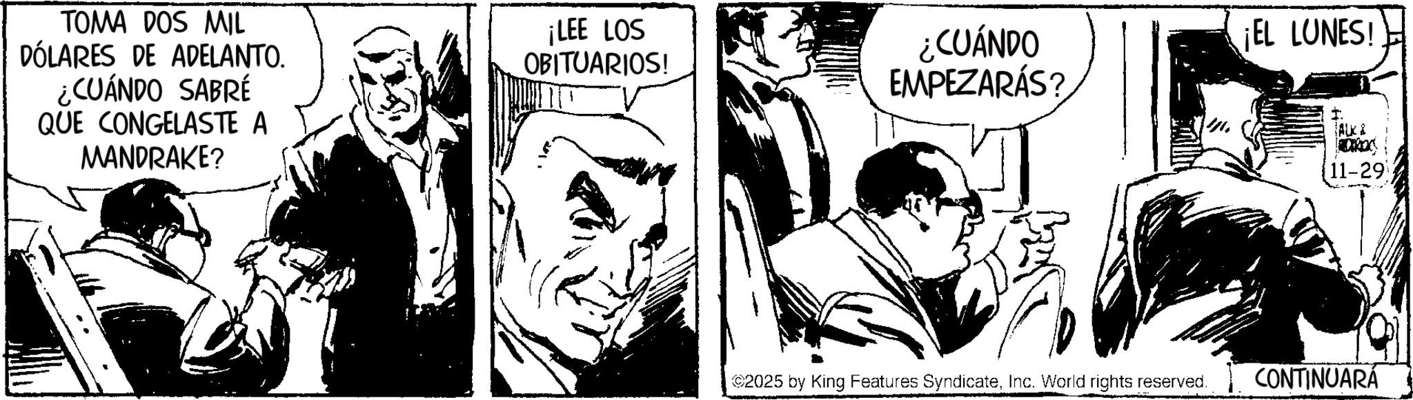 Fictional character OCR: TOMA DOS MIL DÓLARES DE ADELANTO. ¿CUÁNDO SABRÉ QUE CONGELASTE A MANDRAKE? ¡LEE LOS OBITUARIOS! ¿CUÁNDO EMPEZARÁS? ¡EL LUNES! ALK & 11-29 ©2025 by King Features SyndicateInc. World rights reserved. CONTINUARÁ TOMA DOS MIL DÓLARES DE ADELANTO . ¿ CUÁNDO SABRÉ QUE CONGELASTE A MANDRAKE ? ¡ LEE LOS OBITUARIOS ! ¿ CUÁNDO EMPEZARÁS ? ¡ EL LUNES ! ALK & 11-29 © 2025 by King Features SyndicateInc. World rights reserved . CONTINUARÁ