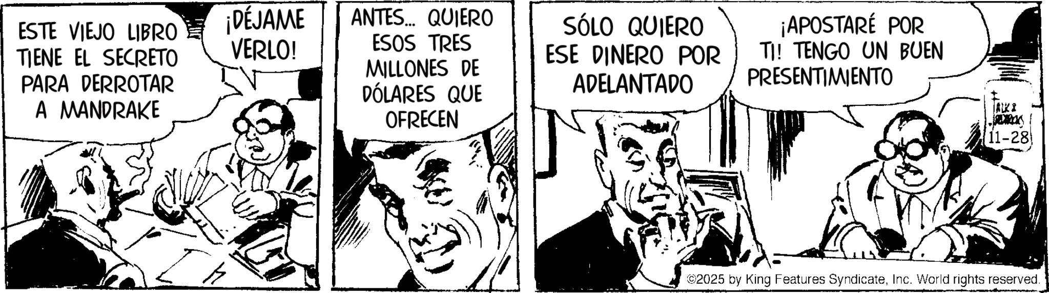 Fictional character OCR: ESTE VIEJO LIBRO TIENE EL SECRETO PARA DERROTAR A MANDRAKE ¡DÉJAME VERLO! ANTES... QUIERO ESOS TRES MILLONES DE DÓLARES QUE OFRECEN SÓLO QUIERO ESE DINERO POR ADELANTADO ¡APOSTARÉ POR TI! TENGO UN BUEN PRESENTIMIENTO AKI JADIRCISE 11-28 ©2025 by King Features SyndicateInc. World rights reserved. ESTE VIEJO LIBRO TIENE EL SECRETO PARA DERROTAR A MANDRAKE ¡ DÉJAME VERLO ! ANTES ... QUIERO ESOS TRES MILLONES DE DÓLARES QUE OFRECEN SÓLO QUIERO ESE DINERO POR ADELANTADO ¡ APOSTARÉ POR TI ! TENGO UN BUEN PRESENTIMIENTO AKI JADIRCISE 11-28 © 2025 by King Features SyndicateInc. World rights reserved .