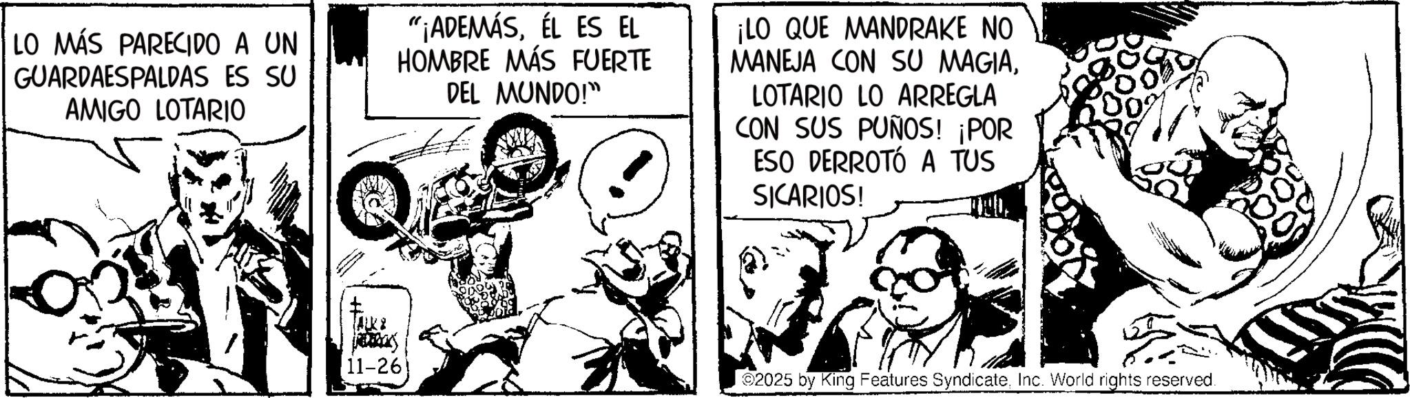 Comic book OCR: LO MÁS PARECIDO A UN GUARDAESPALDAS ES SU AMIGO LOTARIO "¡ADEMÁSÉL ES EL HOMBRE MÁS FUERTE DEL MUNDO!" ¡LO QUE MANDRAKE NO MANEJA CON SU MAGIALOTARIO LO ARREGLA CON SUS PUÑOS! ¡POR ESO DERROTÓ A TUS SICARIOS! ALKA 11-26 02025 by King Features SyndicateInc. World rights reserved. LO MÁS PARECIDO A UN GUARDAESPALDAS ES SU AMIGO LOTARIO " ¡ ADEMÁSÉL ES EL HOMBRE MÁS FUERTE DEL MUNDO ! " ¡ LO QUE MANDRAKE NO MANEJA CON SU MAGIALOTARIO LO ARREGLA CON SUS PUÑOS ! ¡ POR ESO DERROTÓ A TUS SICARIOS ! ALKA 11-26 02025 by King Features SyndicateInc. World rights reserved .