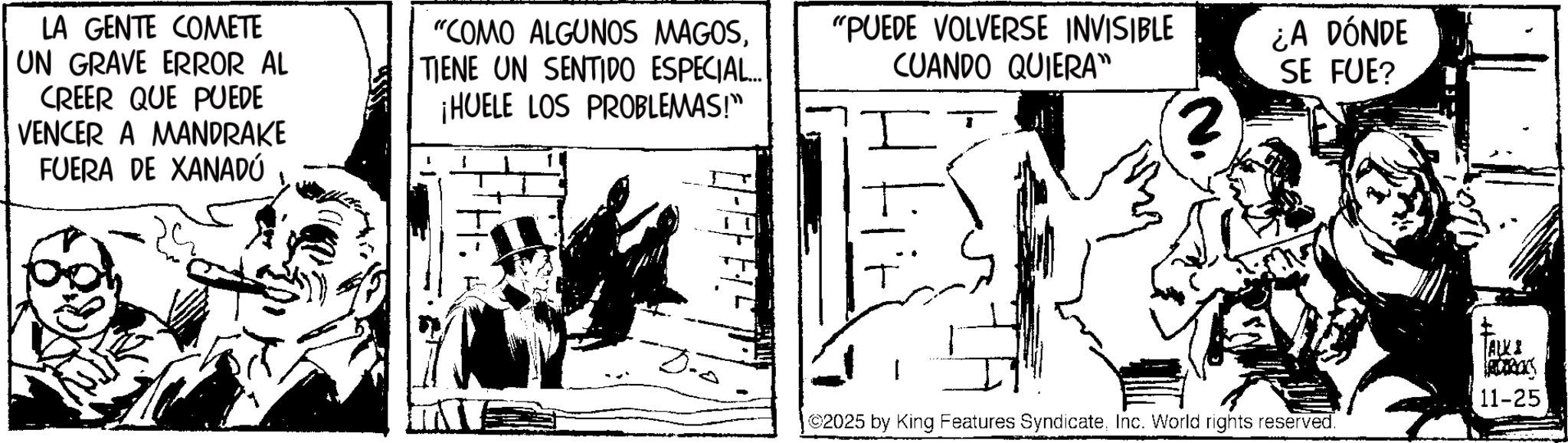 Publication OCR: LA GENTE COMETE UN GRAVE ERROR AL CREER QUE PUEDE VENCER A MANDRAKE FUERA DE XANADÚ "COMO ALGUNOS MAGOSTIENE UN SENTIDO ESPECIAL... ¡HUELE LOS PROBLEMAS!" "PUEDE VOLVERSE INVISIBLE CUANDO QUIERA" ¿A DÓNDE SE FUE? ALKI 11-25 3. 2025 by King Features SyndicateInc. World rights reserved. LA GENTE COMETE UN GRAVE ERROR AL CREER QUE PUEDE VENCER A MANDRAKE FUERA DE XANADÚ " COMO ALGUNOS MAGOSTIENE UN SENTIDO ESPECIAL ... ¡ HUELE LOS PROBLEMAS ! " " PUEDE VOLVERSE INVISIBLE CUANDO QUIERA " ¿ A DÓNDE SE FUE ? ALKI 11-25 3 . 2025 by King Features SyndicateInc. World rights reserved .