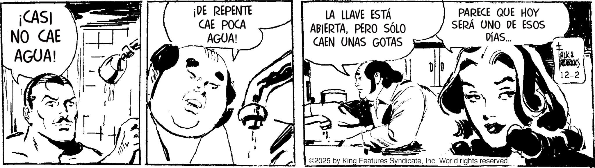 Comic book OCR: ¡CASI NO CAE AGUA! ¡DE REPENTE CAE POCA AGUA! LA LLAVE ESTÁ ABIERTAPERO SÓLO CAEN UNAS GOTAS PARECE QUE HOY SERÁ UNO DE ESOS DÍAS... TALK& 2025 by King Features SyndicateInc. World rights reserved. 12-2 ¡ CASI NO CAE AGUA ! ¡ DE REPENTE CAE POCA AGUA ! LA LLAVE ESTÁ ABIERTAPERO SÓLO CAEN UNAS GOTAS PARECE QUE HOY SERÁ UNO DE ESOS DÍAS ... TALK & 2025 by King Features SyndicateInc. World rights reserved . 12-2