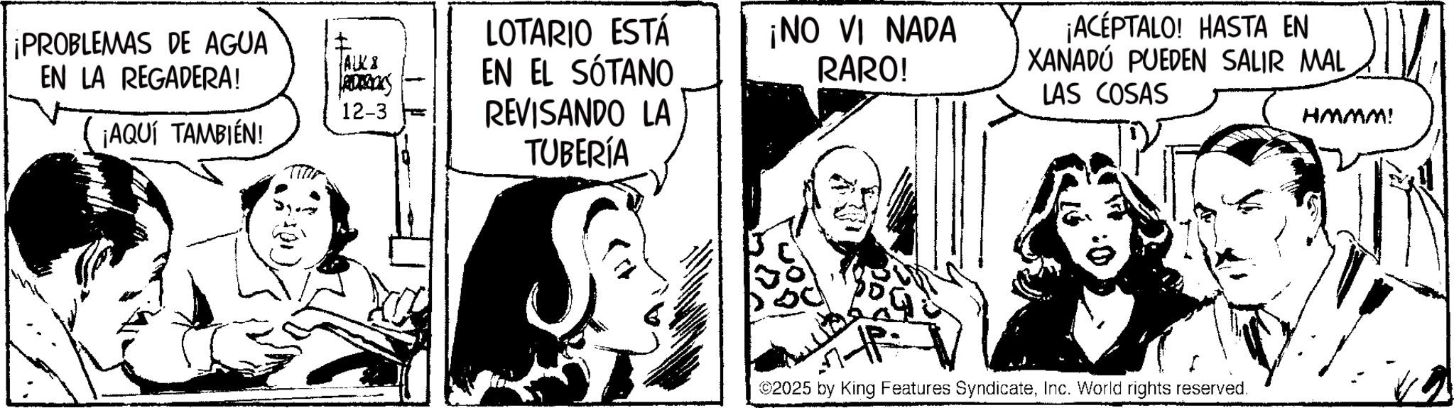 Fictional character OCR: ¡PROBLEMAS DE AGUA EN LA REGADERA! I ALKI 12-3 ¡AQUÍ TAMBIÉN! LOTARIO ESTÁ EN EL SÓTANO REVISANDO LA TUBERÍA ¡NO VI NADA RARO! ¡ACEPTALO! HASTA EN XANADÚ PUEDEN SALIR MAL LAS COSAS ©2025 by King Features SyndicateInc. World rights reserved. HMMM! ¡ PROBLEMAS DE AGUA EN LA REGADERA ! I ALKI 12-3 ¡ AQUÍ TAMBIÉN ! LOTARIO ESTÁ EN EL SÓTANO REVISANDO LA TUBERÍA ¡ NO VI NADA RARO ! ¡ ACEPTALO ! HASTA EN XANADÚ PUEDEN SALIR MAL LAS COSAS © 2025 by King Features SyndicateInc. World rights reserved . HMMM !