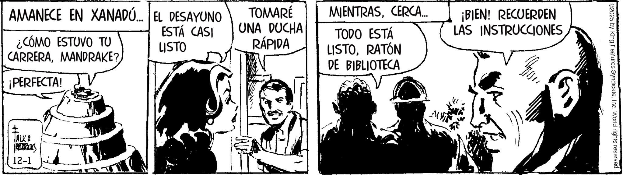 Fictional character OCR: AMANECE EN XANADÚ... EL DESAYUNO ¿CÓMO ESTUVO TU CARRERAESTÁ CASI LISTO ¡PERFECTA! ALK & REDERICKS 12-1 MIENTRASCERCA... TOMARÉ UNA DUCHA RÁPIDA TODO ESTÁ LISTORATÓN DE BIBLIOTECA ¡BIEN! RECUERDEN LAS INSTRUCCIONES You ©2025 by King Features SyndicateInc. World rights reserved. AMANECE EN XANADÚ ... EL DESAYUNO ¿ CÓMO ESTUVO TU CARRERAMANDRAKE ?ESTÁ CASI LISTO ¡ PERFECTA ! ALK & REDERICKS 12-1 MIENTRASCERCA ... TOMARÉ UNA DUCHA RÁPIDA TODO ESTÁ LISTORATÓN DE BIBLIOTECA ¡ BIEN ! RECUERDEN LAS INSTRUCCIONES You © 2025 by King Features SyndicateInc. World rights reserved .