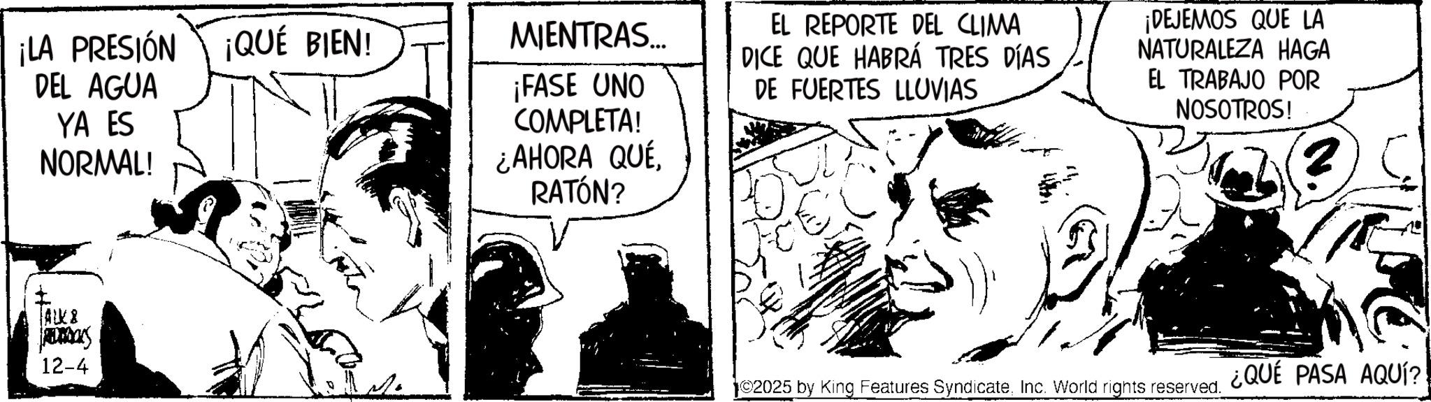Illustration OCR: ¡LA PRESIÓN DEL AGUA YA ES NORMAL! ALK& ADDONS 12-4 ¡QUÉ BIEN! MIENTRAS... ¡FASE UNO COMPLETA! ¿AHORA QUÉRATÓN? EL REPORTE DEL CLIMA DICE QUE HABRÁ TRES DÍAS DE FUERTES LLUVIAS ¡DEJEMOS QUE LA NATURALEZA HAGA EL TRABAJO POR NOSOTROS! ©2025 by King Features SyndicateInc. World rights reserved. ¿QUE PASA AQUÍ?! ¡ LA PRESIÓN DEL AGUA YA ES NORMAL ! ALK & ADDONS 12-4 ¡ QUÉ BIEN ! MIENTRAS ... ¡ FASE UNO COMPLETA ! ¿ AHORA QUÉRATÓN ? EL REPORTE DEL CLIMA DICE QUE HABRÁ TRES DÍAS DE FUERTES LLUVIAS ¡ DEJEMOS QUE LA NATURALEZA HAGA EL TRABAJO POR NOSOTROS ! © 2025 by King Features SyndicateInc. World rights reserved . ¿ QUE PASA AQUÍ ?!