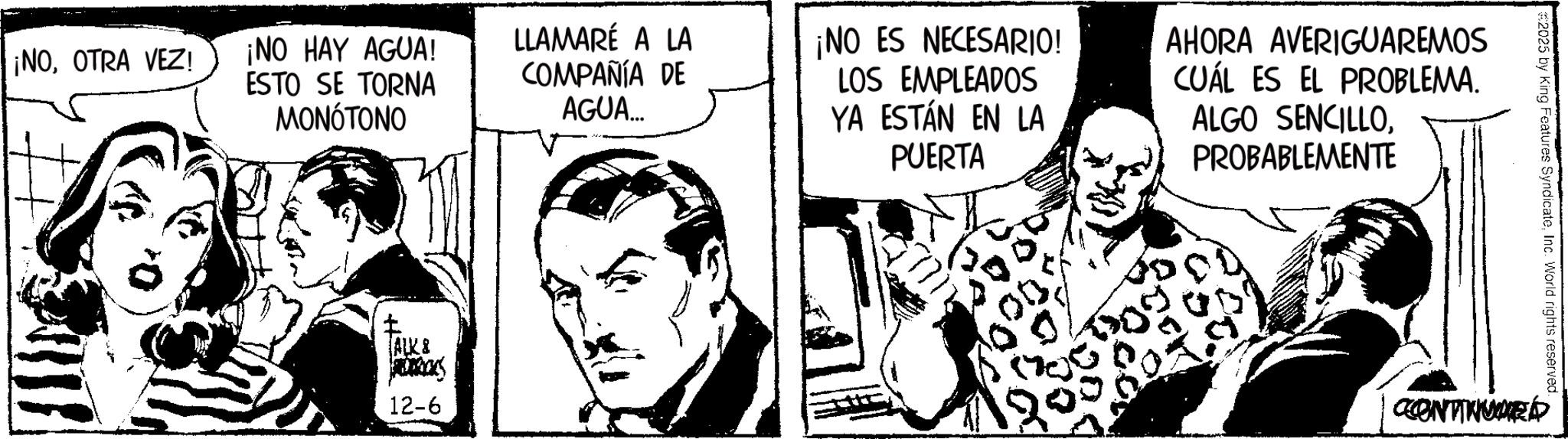 Publication OCR: ¡NOOTRA VEZ! ¡NO HAY AGUA! ESTO SE TORNA MONOTONO LLAMARÉ A LA COMPAÑÍA DE AGUA... ¡NO ES NECESARIO! LOS EMPLEADOS YA ESTÁN EN LA PUERTA AHORA AVERIGUAREMOS CUÁL ES EL PROBLEMA. ALGO SENCILLOPROBABLEMENTE ALK & S 12-6 #2025 by King Features SyndicateInc. World rights reserved. CONTINUE ¡ NOOTRA VEZ ! ¡ NO HAY AGUA ! ESTO SE TORNA MONOTONO LLAMARÉ A LA COMPAÑÍA DE AGUA ... ¡ NO ES NECESARIO ! LOS EMPLEADOS YA ESTÁN EN LA PUERTA AHORA AVERIGUAREMOS CUÁL ES EL PROBLEMA . ALGO SENCILLOPROBABLEMENTE ALK & S 12-6 # 2025 by King Features SyndicateInc. World rights reserved . CONTINUE