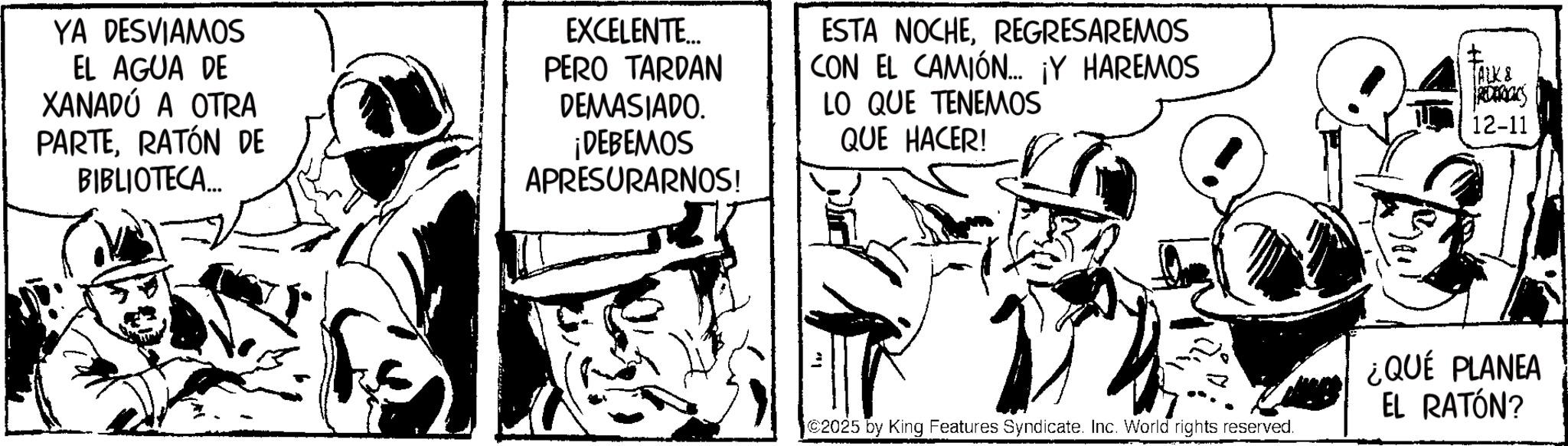 Line art OCR: YA DESVIAMOS EL AGUA DE XANADÚ A OTRA PARTERATÓN DE BIBLIOTECA... EXCELENTE... PERO TARDAN DEMASIADO. ¡DEBEMOS APRESURARNOS! ESTA NOCHEREGRESAREMOS CON EL CAMIÓN... ¡Y HAREMOS LO QUE TENEMOS QUE HACER! TALK & RECOCKS 12-11 C2025 by King Features Syndicate. Inc. World rights reserved. ¿QUÉ PLANEA EL RATÓN? YA DESVIAMOS EL AGUA DE XANADÚ A OTRA PARTERATÓN DE BIBLIOTECA ... EXCELENTE ... PERO TARDAN DEMASIADO . ¡ DEBEMOS APRESURARNOS ! ESTA NOCHEREGRESAREMOS CON EL CAMIÓN ... ¡ Y HAREMOS LO QUE TENEMOS QUE HACER ! TALK & RECOCKS 12-11 C2025 by King Features Syndicate . Inc. World rights reserved . ¿ QUÉ PLANEA EL RATÓN ?