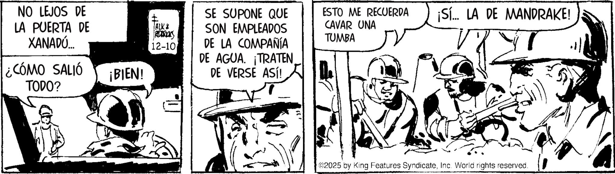 Publication OCR: NO LEJOS DE LA PUERTA DE XANADÚ... ¿CÓMO SALIÓ TODO? ? SE SUPONE QUE ALK & SON EMPLEADOS REDERICKS 12-10 DE LA COMPAÑÍA DE AGUA. ¡TRATENESTO ME RECUERDA CAVAR UNA TUMBA ¡Sí... LA DE MANDRAKE! ¡BIEN! DE VERSE ASÍ! 2025 by King Features SyndicateInc. World rights reserved. NO LEJOS DE LA PUERTA DE XANADÚ ... ¿ CÓMO SALIÓ TODO ? ? SE SUPONE QUE ALK & SON EMPLEADOS REDERICKS 12-10 DE LA COMPAÑÍA DE AGUA . ¡ TRATENESTO ME RECUERDA CAVAR UNA TUMBA ¡ Sí ... LA DE MANDRAKE ! ¡ BIEN ! DE VERSE ASÍ ! 2025 by King Features SyndicateInc. World rights reserved .