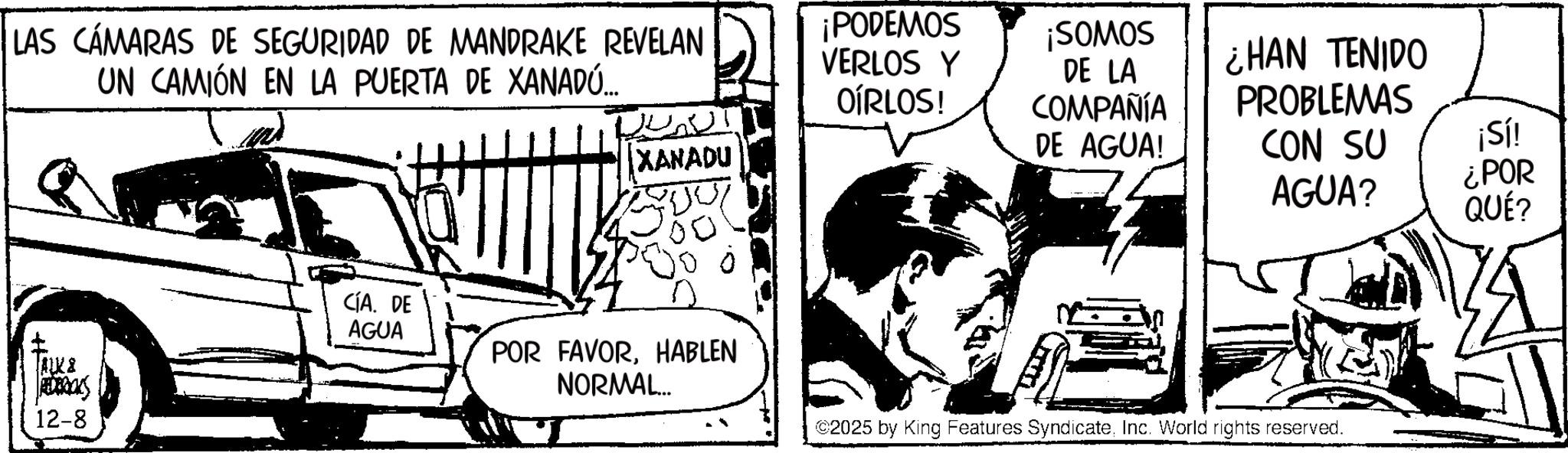Comic book OCR: LAS CÁMARAS DE SEGURIDAD DE MANDRAKE REVELAN UN CAMIÓN EN LA PUERTA DE XANADU... ALK & JEDERICKS 12-8 ¡PODEMOS VERLOS Y OÍRLOS! ¡SOMOS DE LA COMPAÑÍA ¿HAN TENIDO PROBLEMAS XANADU DE AGUA! CON SU AGUA? ¡Sí! ¿POR QUÉ? CÍA. DE AGUA POR FAVORHABLEN NORMAL... ©2025 by King Features SyndicateInc. World rights reserved. LAS CÁMARAS DE SEGURIDAD DE MANDRAKE REVELAN UN CAMIÓN EN LA PUERTA DE XANADU ... ALK & JEDERICKS 12-8 ¡ PODEMOS VERLOS Y OÍRLOS ! ¡ SOMOS DE LA COMPAÑÍA ¿ HAN TENIDO PROBLEMAS XANADU DE AGUA ! CON SU AGUA ? ¡ Sí ! ¿ POR QUÉ ? CÍA . DE AGUA POR FAVORHABLEN NORMAL ... © 2025 by King Features SyndicateInc. World rights reserved .