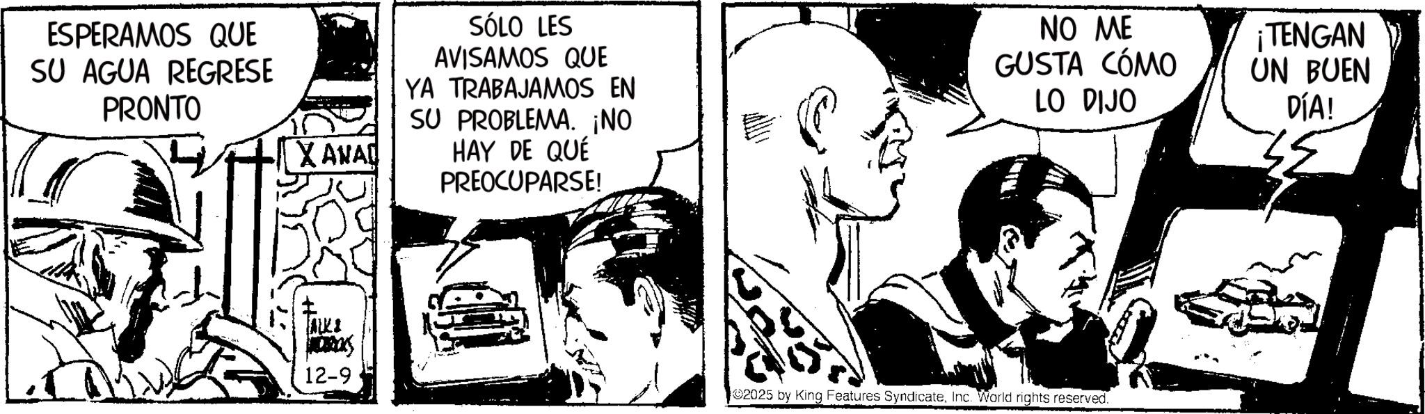Conversation OCR: ESPERAMOS QUE SU AGUA REGRESE PRONTO X ANAD JALKI 12-9 SÓLO LES AVISAMOS QUE YA TRABAJAMOS EN SU PROBLEMA. ¡NO HAY DE QUÉ PREOCUPARSE! NO ME GUSTA CÓMO LO DIJO ¡TENGAN UN BUEN DÍA! 2025 by King Features SyndicateInc. World rights reserved. ESPERAMOS QUE SU AGUA REGRESE PRONTO X ANAD JALKI 12-9 SÓLO LES AVISAMOS QUE YA TRABAJAMOS EN SU PROBLEMA . ¡ NO HAY DE QUÉ PREOCUPARSE ! NO ME GUSTA CÓMO LO DIJO ¡ TENGAN UN BUEN DÍA ! 2025 by King Features SyndicateInc. World rights reserved .