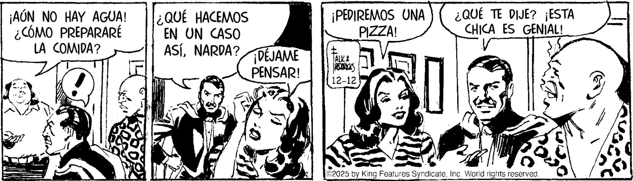 Publication OCR: ¡AÚN NO HAY AGUA! ¿CÓMO PREPARARÉ LA COMIDA? ¿QUÉ HACEMOS EN UN CASO ASÍNARDA? DEJAME PENSAR! ¡PEDIREMOS UNA ? ALKI RETROCKS PIZZA! ¿QUÉ TE DIJE? ¡ESTA CHICA ES GENIAL! 12-12 2025 by King Features SyndicateInc. World rights reserved. ¡ AÚN NO HAY AGUA ! ¿ CÓMO PREPARARÉ LA COMIDA ? ¿ QUÉ HACEMOS EN UN CASO ASÍNARDA ? DEJAME PENSAR ! ¡ PEDIREMOS UNA ? ALKI RETROCKS PIZZA ! ¿ QUÉ TE DIJE ? ¡ ESTA CHICA ES GENIAL ! 12-12 2025 by King Features SyndicateInc. World rights reserved .