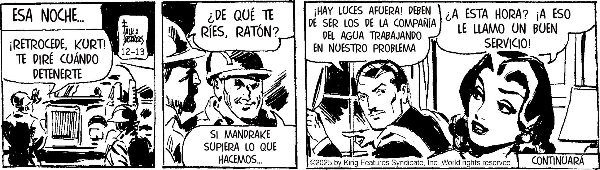 Publication OCR: ESA NOCHE... ¡RETROCEDEKURT! TE DIRÉ CUÁNDO DETENERTE TALKE REDERICKS 12-13 ¿DE QUÉ TE RÍESRATÓN? ¡HAY LUCES AFUERA! DEBEN DE SER LOS DE LA COMPAÑÍA DEL AGUA TRABAJANDO EN NUESTRO PROBLEMA ¿A ESTA HORA? ¡A ESO LE LLAMO UN BUEN SERVICIO! SI MANDRAKE SUPIERA LO QUE HACEMOS... 2025 by King Features SyndicateInc. World rights reserved. CONTINUARÁ ESA NOCHE ... ¡ RETROCEDEKURT ! TE DIRÉ CUÁNDO DETENERTE TALKE REDERICKS 12-13 ¿ DE QUÉ TE RÍESRATÓN ? ¡ HAY LUCES AFUERA ! DEBEN DE SER LOS DE LA COMPAÑÍA DEL AGUA TRABAJANDO EN NUESTRO PROBLEMA ¿ A ESTA HORA ? ¡ A ESO LE LLAMO UN BUEN SERVICIO ! SI MANDRAKE SUPIERA LO QUE HACEMOS ... 2025 by King Features SyndicateInc. World rights reserved . CONTINUARÁ