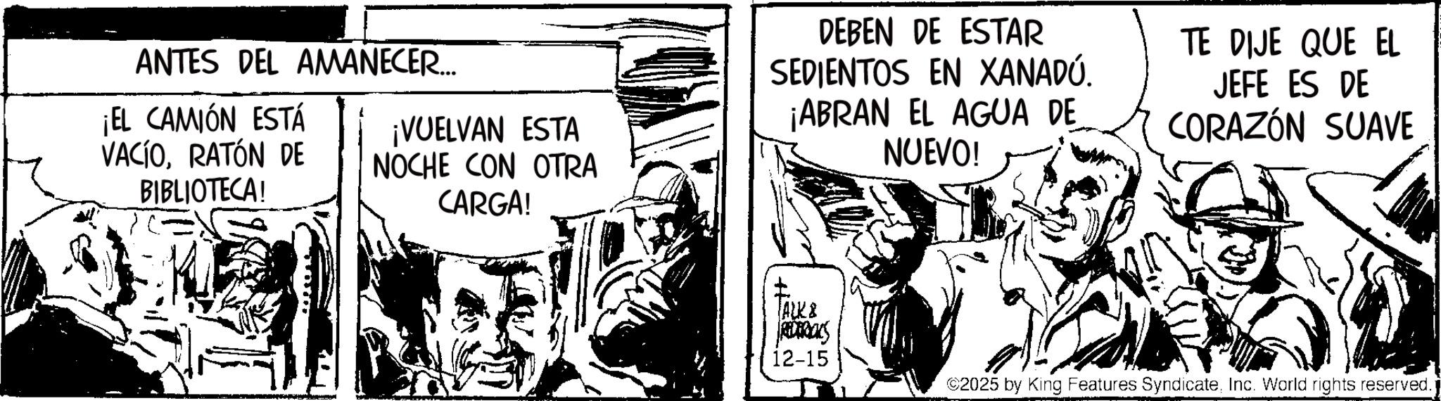 Fictional character OCR: ANTES DEL AMANECER.... ¡EL CAMIÓN ESTÁ VACÍORATÓN DE BIBLIOTECA! ¡VUELVAN ESTA NOCHE CON OTRA CARGA! DEBEN DE ESTAR SEDIENTOS EN XANADÚ. ¡ABRAN EL AGUA DE NUEVO! TE DIJE QUE EL JEFE ES DE CORAZÓN SUAVE ACK& REDERICKS 12-15 ©2025 by King Features SyndicateInc. World rights reserved. ANTES DEL AMANECER .... ¡ EL CAMIÓN ESTÁ VACÍORATÓN DE BIBLIOTECA ! ¡ VUELVAN ESTA NOCHE CON OTRA CARGA ! DEBEN DE ESTAR SEDIENTOS EN XANADÚ . ¡ ABRAN EL AGUA DE NUEVO ! TE DIJE QUE EL JEFE ES DE CORAZÓN SUAVE ACK & REDERICKS 12-15 © 2025 by King Features SyndicateInc. World rights reserved .