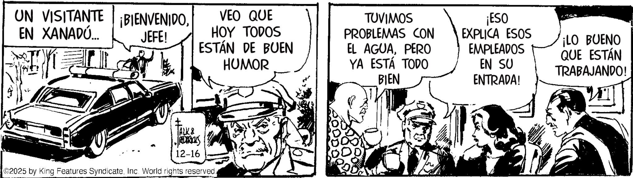 Comic book OCR: UN VISITANTE ¡BIENVENIDOEN XANADÚ... JEFE! VEO QUE HOY TODOS ESTÁN DE BUEN HUMOR TUVIMOS PROBLEMAS CON EL AGUAPERO YA ESTÁ TODO BIEN ¡ESO EXPLICA ESOS EMPLEADOS ¡LO BUENO EN SU ENTRADA! QUE ESTÁN TRABAJANDO! ? TALK & 12-16 2025 by King Features SyndicateInc. World rights reserved. UN VISITANTE ¡ BIENVENIDOEN XANADÚ ... JEFE ! VEO QUE HOY TODOS ESTÁN DE BUEN HUMOR TUVIMOS PROBLEMAS CON EL AGUAPERO YA ESTÁ TODO BIEN ¡ ESO EXPLICA ESOS EMPLEADOS ¡ LO BUENO EN SU ENTRADA ! QUE ESTÁN TRABAJANDO ! ? TALK & 12-16 2025 by King Features SyndicateInc. World rights reserved .