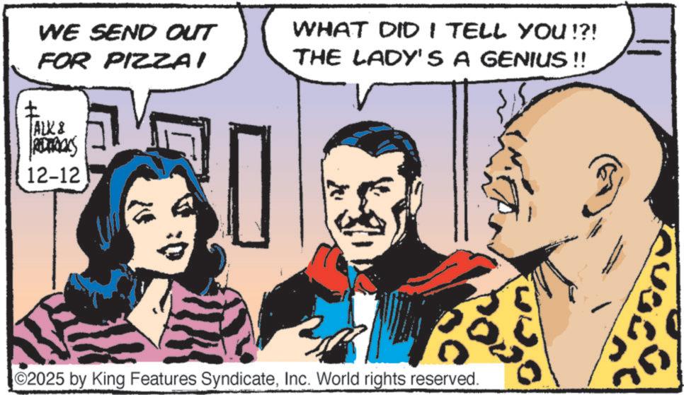 Animated cartoon OCR: WE SEND OUT WHAT DID I TELL YOU !?! THE LADY'S A GENIUS !! ? FOR PIZZAI ALK & REDERICKS 12-12 0 02025 by King Features SyndicateInc. World rights reserved. WE SEND OUT WHAT DID I TELL YOU ! ? ! THE LADY'S A GENIUS !! ? FOR PIZZAI ALK & REDERICKS 12-12 0 02025 by King Features SyndicateInc. World rights reserved .
