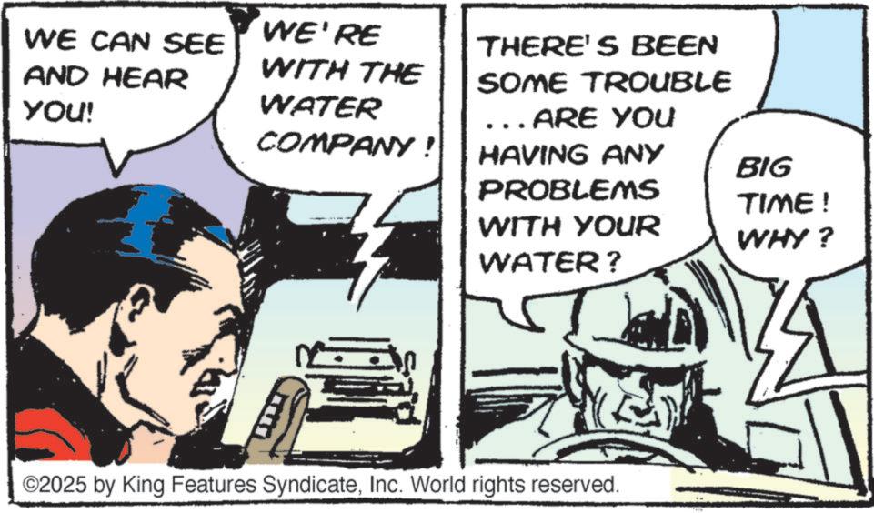 Comic book OCR: WE CAN SEE AND HEAR WE'RE YOU! WITH THE WATER THERE'S BEEN SOME TROUBLE ... ARE YOU COMPANY! HAVING ANY BIG PROBLEMS TIME! WITH YOUR WHY? WATER? ©2025 by King Features SyndicateInc. World rights reserved. WE CAN SEE AND HEAR WE'RE YOU ! WITH THE WATER THERE'S BEEN SOME TROUBLE ... ARE YOU COMPANY ! HAVING ANY BIG PROBLEMS TIME ! WITH YOUR WHY ? WATER ? © 2025 by King Features SyndicateInc. World rights reserved .