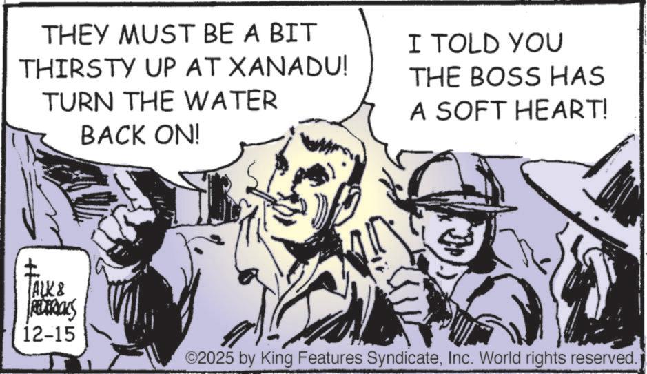 Comic book OCR: THEY MUST BE A BIT THIRSTY UP AT XANADU! TURN THE WATER BACK ON! TALK & REDERICKS 12-15 I TOLD YOU THE BOSS HAS A SOFT HEART! ©2025 by King Features SyndicateInc. World rights reserved. THEY MUST BE A BIT THIRSTY UP AT XANADU ! TURN THE WATER BACK ON ! TALK & REDERICKS 12-15 I TOLD YOU THE BOSS HAS A SOFT HEART ! © 2025 by King Features SyndicateInc. World rights reserved .