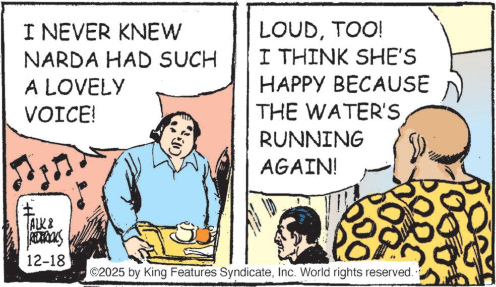 Animated cartoon OCR: I NEVER KNEW NARDA HAD SUCH A LOVELY VOICE! (); LOUDTOO! I THINK SHE'S HAPPY BECAUSE THE WATER'S RUNNING AGAIN! ALK & REDERICKS 12-18 PORC ©2025 by King Features SyndicateInc. World rights reserved.. I NEVER KNEW NARDA HAD SUCH A LOVELY VOICE ! ( ) ; LOUDTOO ! I THINK SHE'S HAPPY BECAUSE THE WATER'S RUNNING AGAIN ! ALK & REDERICKS 12-18 PORC © 2025 by King Features SyndicateInc. World rights reserved ..