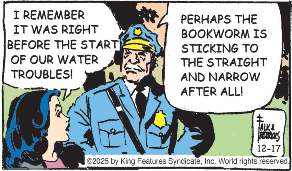 Animation OCR: I REMEMBER IT WAS RIGHT BEFORE THE START OF OUR WATER TROUBLES! PERHAPS THE BOOKWORM IS STICKING TO THE STRAIGHT AND NARROW AFTER ALL! ALK & ADIROLS 12-17 ©2025 by King Features SyndicateInc. World rights reserved. I REMEMBER IT WAS RIGHT BEFORE THE START OF OUR WATER TROUBLES ! PERHAPS THE BOOKWORM IS STICKING TO THE STRAIGHT AND NARROW AFTER ALL ! ALK & ADIROLS 12-17 © 2025 by King Features SyndicateInc. World rights reserved .