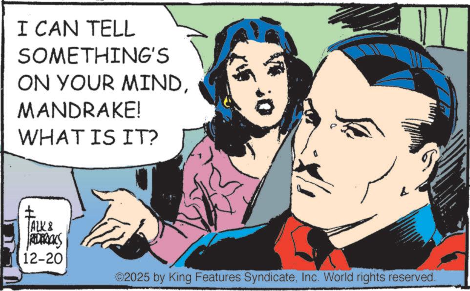 Animated cartoon OCR: I CAN TELL SOMETHING'S ON YOUR MINDMANDRAKE! WHAT IS IT? TALK & REDERICKS 12-20 ©2025 by King Features SyndicateInc. World rights reserved. I CAN TELL SOMETHING'S ON YOUR MINDMANDRAKE ! WHAT IS IT ? TALK & REDERICKS 12-20 © 2025 by King Features SyndicateInc. World rights reserved .