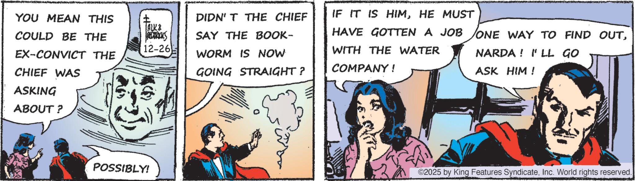 Animated cartoon OCR: YOU MEAN THIS COULD BE THE EX-CONVICT THE CHIEF WAS ASKING ABOUT? TALK & REDERICKS 12-26 POSSIBLY! DIDN'T THE CHIEF IF IT IS HIMHE MUST SAY THE BOOK- WORM IS NOW GOING STRAIGHT? HAVE GOTTEN A JOB ONE WAY TO FIND OUTWITH THE WATER COMPANY! NARDA! I'LL GO ASK HIM! ©2025 by King Features SyndicateInc. World rights reserved. YOU MEAN THIS COULD BE THE EX - CONVICT THE CHIEF WAS ASKING ABOUT ? TALK & REDERICKS 12-26 POSSIBLY ! DIDN'T THE CHIEF IF IT IS HIMHE MUST SAY THE BOOK- WORM IS NOW GOING STRAIGHT ? HAVE GOTTEN A JOB ONE WAY TO FIND OUTWITH THE WATER COMPANY ! NARDA ! I'LL GO ASK HIM ! © 2025 by King Features SyndicateInc. World rights reserved .