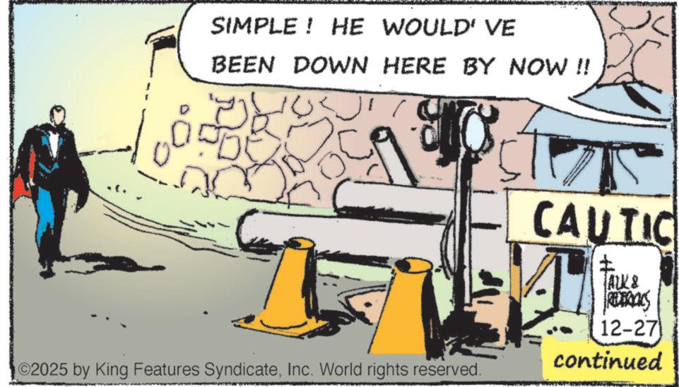 Animation OCR: SIMPLE! HE WOULD' VE BEEN DOWN HERE BY NOW !! ©2025 by King Features SyndicateInc. World rights reserved. CAUTIC ? TALK & REDERICKS 12-27 continued SIMPLE ! HE WOULD ' VE BEEN DOWN HERE BY NOW !! © 2025 by King Features SyndicateInc. World rights reserved . CAUTIC ? TALK & REDERICKS 12-27 continued