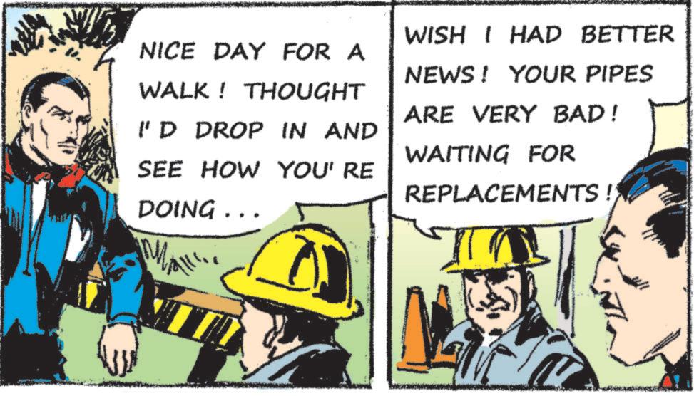 Blue-collar worker OCR: NICE DAY FOR A WALK! THOUGHT I'D DROP IN AND SEE HOW YOU' RE DOING... WISH I HAD BETTER NEWS! YOUR PIPES ARE VERY BAD! WAITING FOR REPLACEMENTS ! NICE DAY FOR A WALK ! THOUGHT I'D DROP IN AND SEE HOW YOU ' RE DOING ... WISH I HAD BETTER NEWS ! YOUR PIPES ARE VERY BAD ! WAITING FOR REPLACEMENTS !