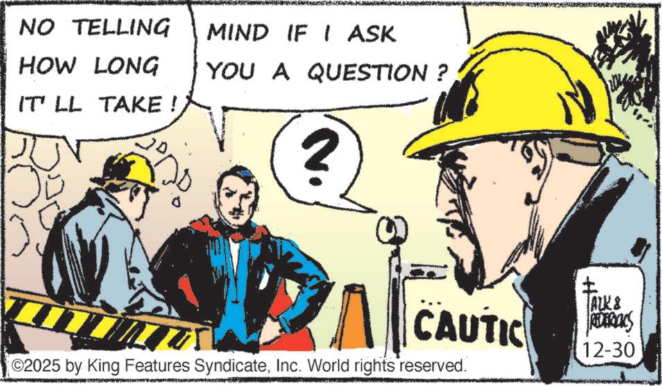 Graphics OCR: NO TELLING MIND IF I ASK HOW LONG IT'LL TAKE ! YOU A QUESTION ? 2 I CAUTIC ©2025 by King Features SyndicateInc. World rights reserved. ALK & REDERICKS 12-30 NO TELLING MIND IF I ASK HOW LONG IT'LL TAKE ! YOU A QUESTION ? 2 I CAUTIC © 2025 by King Features SyndicateInc. World rights reserved . ALK & REDERICKS 12-30