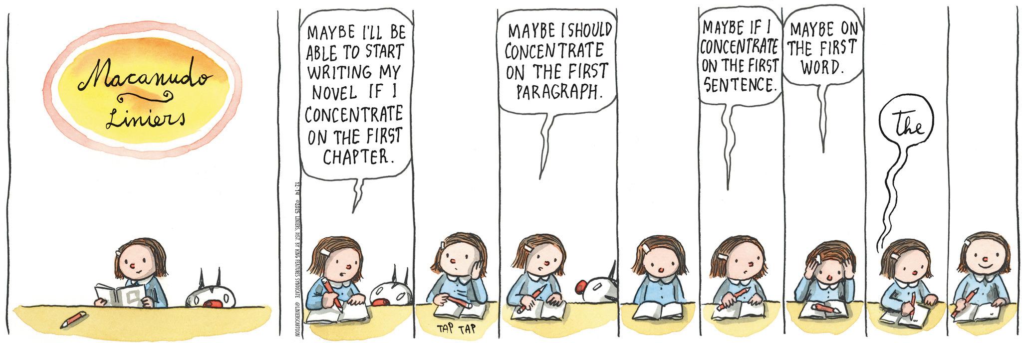 Fiction OCR: Macanudo Liniers MAYBE I'LL BE ABLE TO START WRITING MY NOVEL IF 1 CONCENTRATE ON THE FIRST CHAPTER. MAYBE I SHOULD CONCENTRATE ON THE FIRST PARAGRAPH. MAYBE IF I MAYBE ON CONCENTRATE THE FIRST ON THE FIRST WORD. SENTENCE. 5 LINIERSDIST. BY KING FEATURES SYNDICATE @LINIERSCARTOON TAP TAP The Macanudo Liniers MAYBE I'LL BE ABLE TO START WRITING MY NOVEL IF 1 CONCENTRATE ON THE FIRST CHAPTER . MAYBE I SHOULD CONCENTRATE ON THE FIRST PARAGRAPH . MAYBE IF I MAYBE ON CONCENTRATE THE FIRST ON THE FIRST WORD . SENTENCE . 5 LINIERSDIST . BY KING FEATURES SYNDICATE @LINIERSCARTOON TAP TAP The