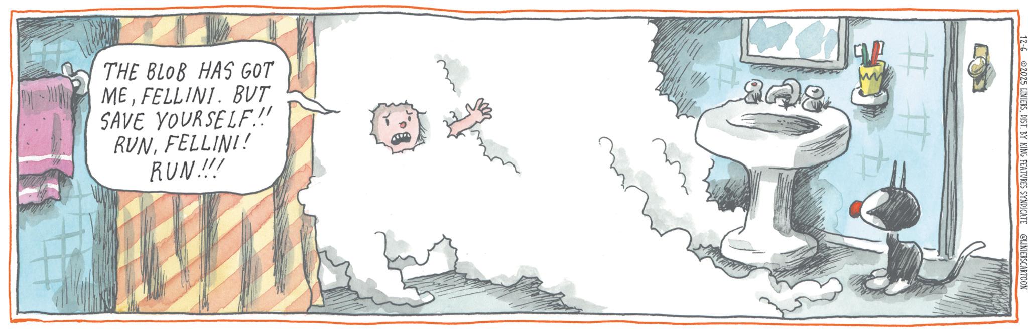 Animated cartoon OCR: THE BLOB HAS GOT MEFELLINI. BUT SAVE YOURSELF.!! RVNFELLINI! RUN!!! 12-62025 LINIERSDIST. BY KING FEATURES SYNDICATE @LINIERSCARTOON ## THE BLOB HAS GOT MEFELLINI . BUT SAVE YOURSELF . !! RVNFELLINI ! RUN !!! 12-62025 LINIERSDIST . BY KING FEATURES SYNDICATE @LINIERSCARTOON ##