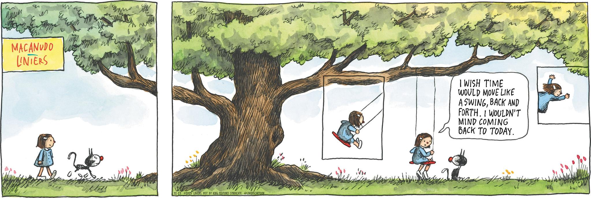 Child OCR: 9 w Wh MACANUDO LINTERS 12-21 2025 LINIERSDIST. BY KING FEATURES SYNDICATE LINIERS CARTOON w ce M wh ???? I WISH TIME WOULD MOVE LIKE ASWINGBACK AND FORTH. I WOULDN'T MIND COMING BACK TO TODAY. 9 w Wh MACANUDO LINTERS 12-21 2025 LINIERSDIST . BY KING FEATURES SYNDICATE LINIERS CARTOON w ce M wh ???? I WISH TIME WOULD MOVE LIKE ASWINGBACK AND FORTH . I WOULDN'T MIND COMING BACK TO TODAY .