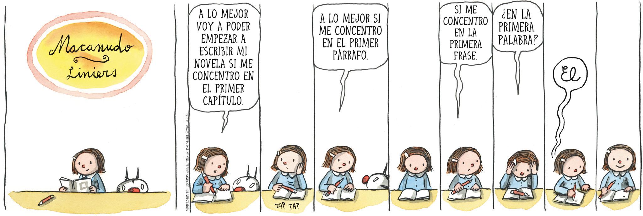 Animation OCR: Macanudo Liniers A LO MEJOR VOY A PODER EMPEZAR A ESCRIBIR MI NOVELA SI ME CONCENTRO EN EL PRIMER CAPÍTULO. A LO MEJOR SI ME CONCENTRO EN EL PRIMER PÁRRAFO. SI ME CONCENTRO EN LA PRIMERA FRASE. ¿EN LA PRIMERA PALABRA? T. BY KING FEATURES SYNDICATE @LINIERSCARTOON TAP TAP El Macanudo Liniers A LO MEJOR VOY A PODER EMPEZAR A ESCRIBIR MI NOVELA SI ME CONCENTRO EN EL PRIMER CAPÍTULO . A LO MEJOR SI ME CONCENTRO EN EL PRIMER PÁRRAFO . SI ME CONCENTRO EN LA PRIMERA FRASE . ¿ EN LA PRIMERA PALABRA ? T. BY KING FEATURES SYNDICATE @LINIERSCARTOON TAP TAP El