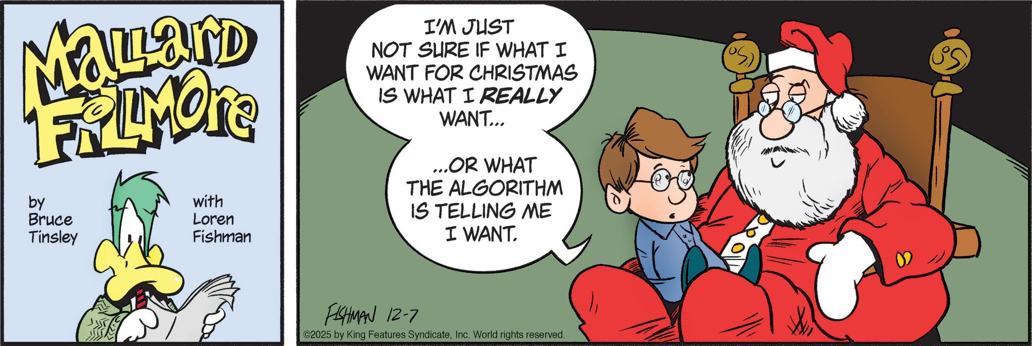 Christmas Eve OCR: MaLLand FRIMORE by Bruce Tinsley with Loren Fishman I'M JUST NOT SURE IF WHAT I WANT FOR CHRISTMAS IS WHAT I REALLY WANT... ...OR WHAT THE ALGORITHM IS TELLING ME I WANT. FISHMAN 12-7 ©2025 by King Features SyndicateInc. World rights reserved. MaLLand FRIMORE by Bruce Tinsley with Loren Fishman I'M JUST NOT SURE IF WHAT I WANT FOR CHRISTMAS IS WHAT I REALLY WANT ... ... OR WHAT THE ALGORITHM IS TELLING ME I WANT . FISHMAN 12-7 © 2025 by King Features SyndicateInc. World rights reserved .