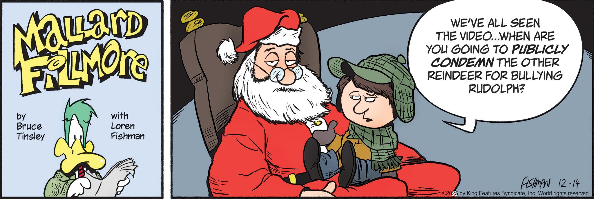 Santa Claus OCR: Mallard FRIMOR by Bruce Tinsley with Loren Fishman WE'VE ALL SEEN THE VIDEO...WHEN ARE YOU GOING TO PUBLICLY CONDEMN THE OTHER REINDEER FOR BULLYING RUDOLPH? FISHMAN 12-14 ©2025 by King Features SyndicateInc. World rights reserved. Mallard FRIMOR by Bruce Tinsley with Loren Fishman WE'VE ALL SEEN THE VIDEO ... WHEN ARE YOU GOING TO PUBLICLY CONDEMN THE OTHER REINDEER FOR BULLYING RUDOLPH ? FISHMAN 12-14 © 2025 by King Features SyndicateInc. World rights reserved .