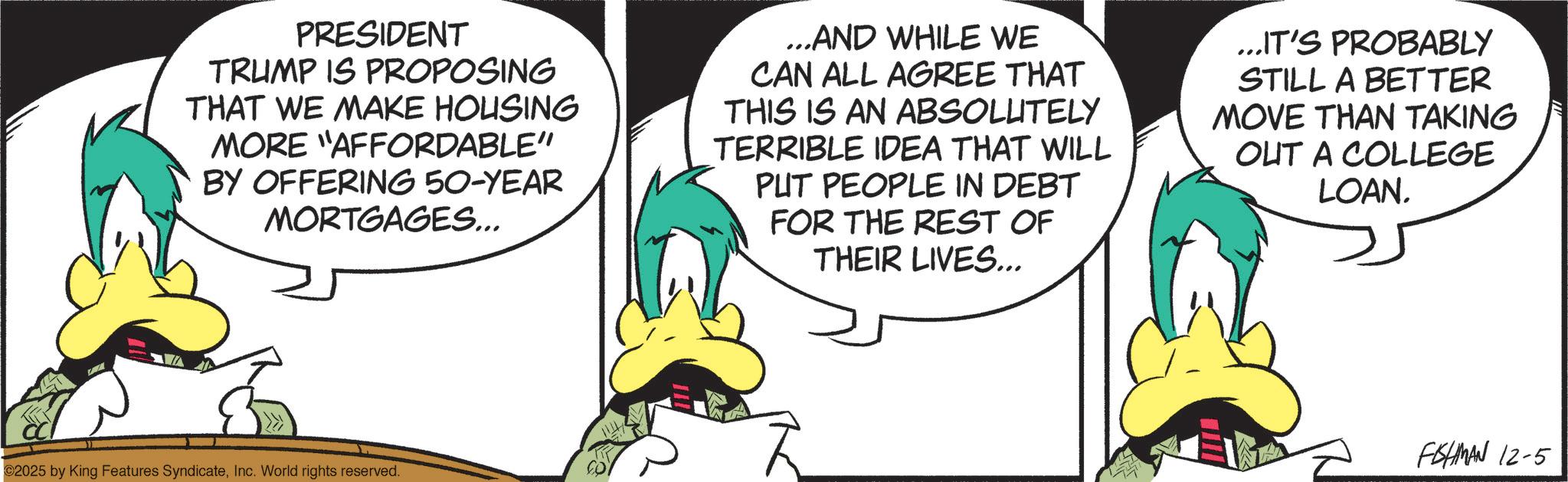 Comics OCR: PRESIDENT TRUMP IS PROPOSING THAT WE MAKE HOUSING MORE "AFFORDABLE" BY OFFERING 50-YEAR MORTGAGES... ...AND WHILE WE CAN ALL AGREE THAT THIS IS AN ABSOLUTELY TERRIBLE IDEA THAT WILL PUT PEOPLE IN DEBT FOR THE REST OF THEIR LIVES... ...IT'S PROBABLY STILL A BETTER MOVE THAN TAKING OUT A COLLEGE LOAN. ©2025 by King Features SyndicateInc. World rights reserved. FISHMAN 12-5 PRESIDENT TRUMP IS PROPOSING THAT WE MAKE HOUSING MORE " AFFORDABLE " BY OFFERING 50 - YEAR MORTGAGES ... ... AND WHILE WE CAN ALL AGREE THAT THIS IS AN ABSOLUTELY TERRIBLE IDEA THAT WILL PUT PEOPLE IN DEBT FOR THE REST OF THEIR LIVES ... ... IT'S PROBABLY STILL A BETTER MOVE THAN TAKING OUT A COLLEGE LOAN . © 2025 by King Features SyndicateInc. World rights reserved . FISHMAN 12-5