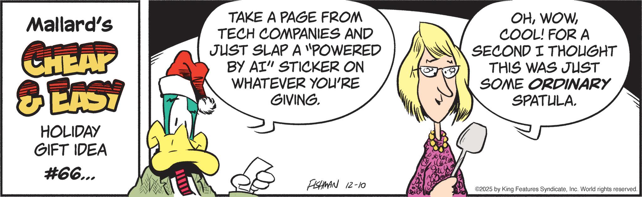 Fictional character OCR: Mallard's CHEAP 3 EAST HOLIDAY GIFT IDEA #66... TAKE A PAGE FROM TECH COMPANIES AND JUST SLAP A "POWERED BY AI" STICKER ON WHATEVER YOU'RE GIVING. OHCOOL! FOR A SECOND I THOUGHT THIS WAS JUST SOME ORDINARY SPATULA. FISHMAN 12-10 ©2025 by King Features SyndicateInc. World rights reserved. Mallard's CHEAP 3 EAST HOLIDAY GIFT IDEA # 66 ... TAKE A PAGE FROM TECH COMPANIES AND JUST SLAP A " POWERED BY AI " STICKER ON WHATEVER YOU'RE GIVING . OHCOOL ! FOR A SECOND I THOUGHT THIS WAS JUST SOME ORDINARY SPATULA . FISHMAN 12-10 © 2025 by King Features SyndicateInc. World rights reserved .