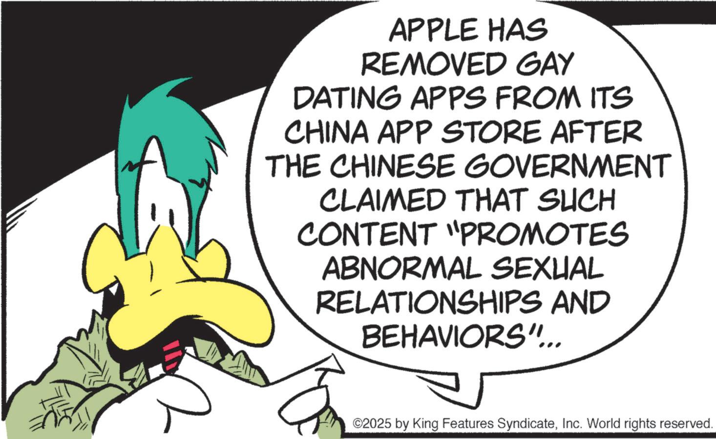 Animated cartoon OCR: APPLE HAS REMOVED GAY DATING APPS FROM ITS CHINA APP STORE AFTER THE CHINESE GOVERNMENT CLAIMED THAT SUCH CONTENT "PROMOTES ABNORMAL SEXUAL RELATIONSHIPS AND BEHAVIORS"... ©2025 by King Features SyndicateInc. World rights reserved. APPLE HAS REMOVED GAY DATING APPS FROM ITS CHINA APP STORE AFTER THE CHINESE GOVERNMENT CLAIMED THAT SUCH CONTENT " PROMOTES ABNORMAL SEXUAL RELATIONSHIPS AND BEHAVIORS " ... © 2025 by King Features SyndicateInc. World rights reserved .