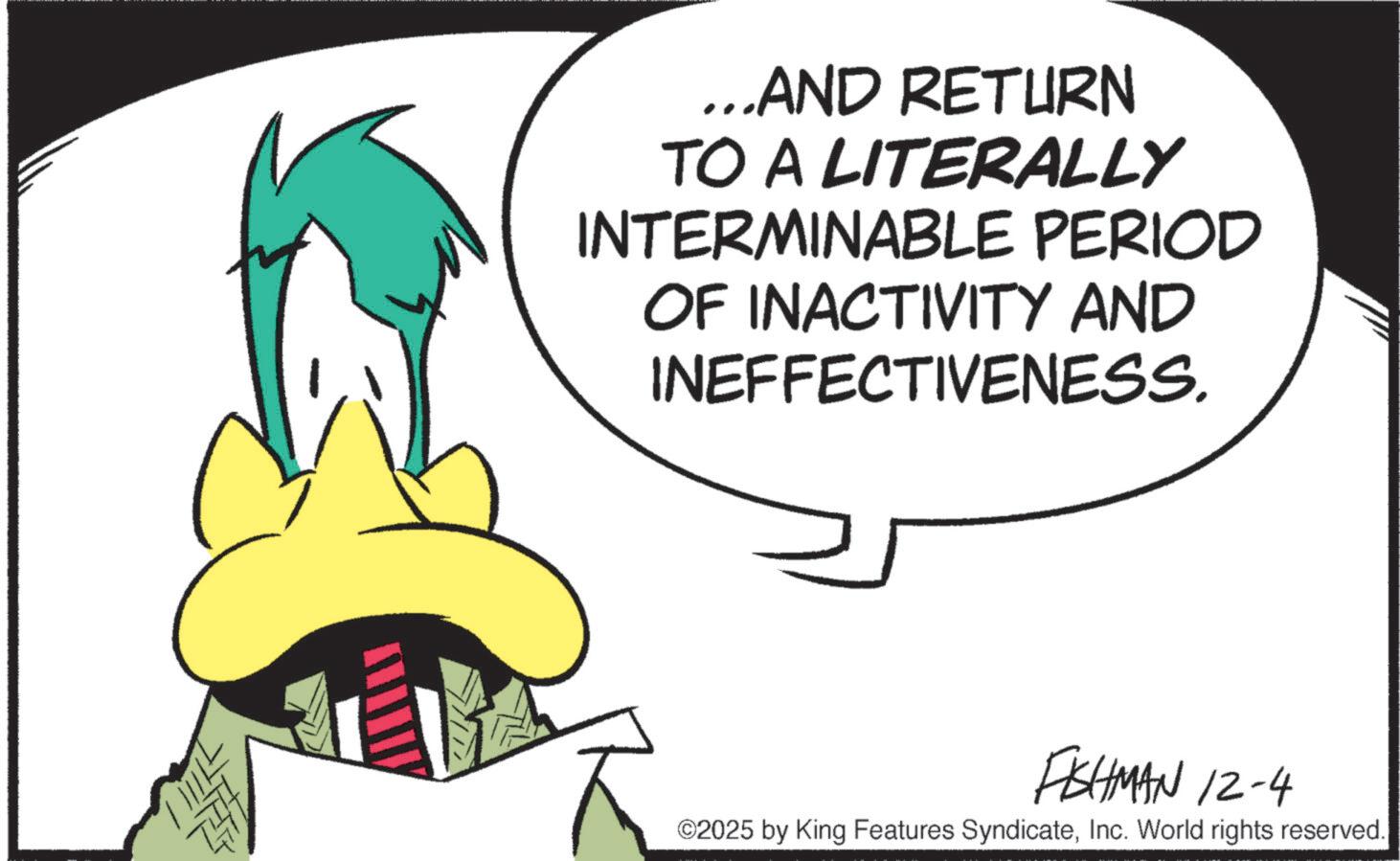 Fiction OCR: ...AND RETURN TO A LITERALLY INTERMINABLE PERIOD OF INACTIVITY AND INEFFECTIVENESS. FISHMAN 12-4 ©2025 by King Features SyndicateInc. World rights reserved. ... AND RETURN TO A LITERALLY INTERMINABLE PERIOD OF INACTIVITY AND INEFFECTIVENESS . FISHMAN 12-4 © 2025 by King Features SyndicateInc. World rights reserved .