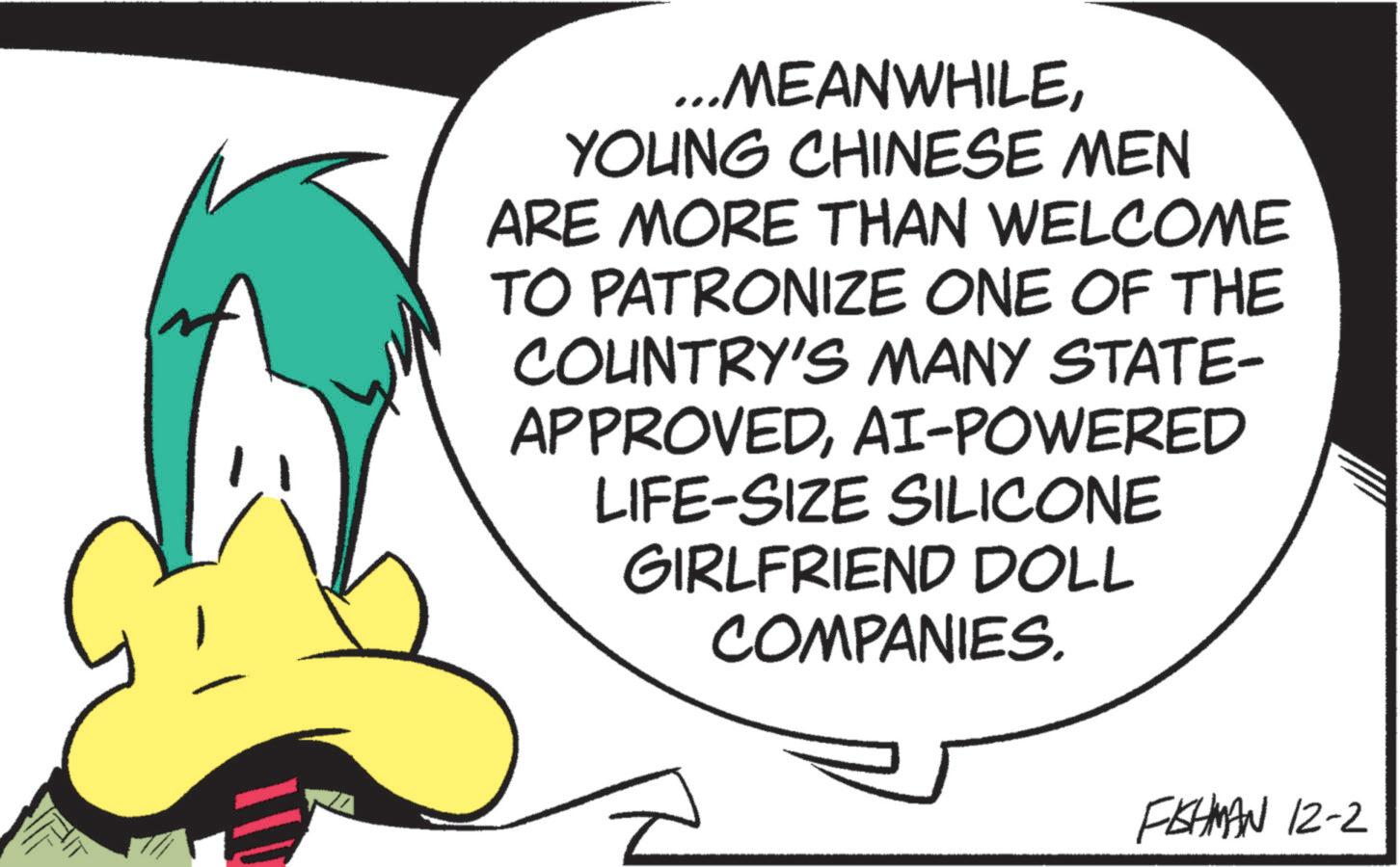 Fictional character OCR: ...MEANWHILEYOUNG CHINESE MEN ARE MORE THAN WELCOME TO PATRONIZE ONE OF THE COUNTRY'S MANY STATE- APPROVEDAI-POWERED LIFE-SIZE SILICONE GIRLFRIEND DOLL COMPANIES. FISHMAN 12-2 ... MEANWHILEYOUNG CHINESE MEN ARE MORE THAN WELCOME TO PATRONIZE ONE OF THE COUNTRY'S MANY STATE- APPROVEDAI - POWERED LIFE - SIZE SILICONE GIRLFRIEND DOLL COMPANIES . FISHMAN 12-2