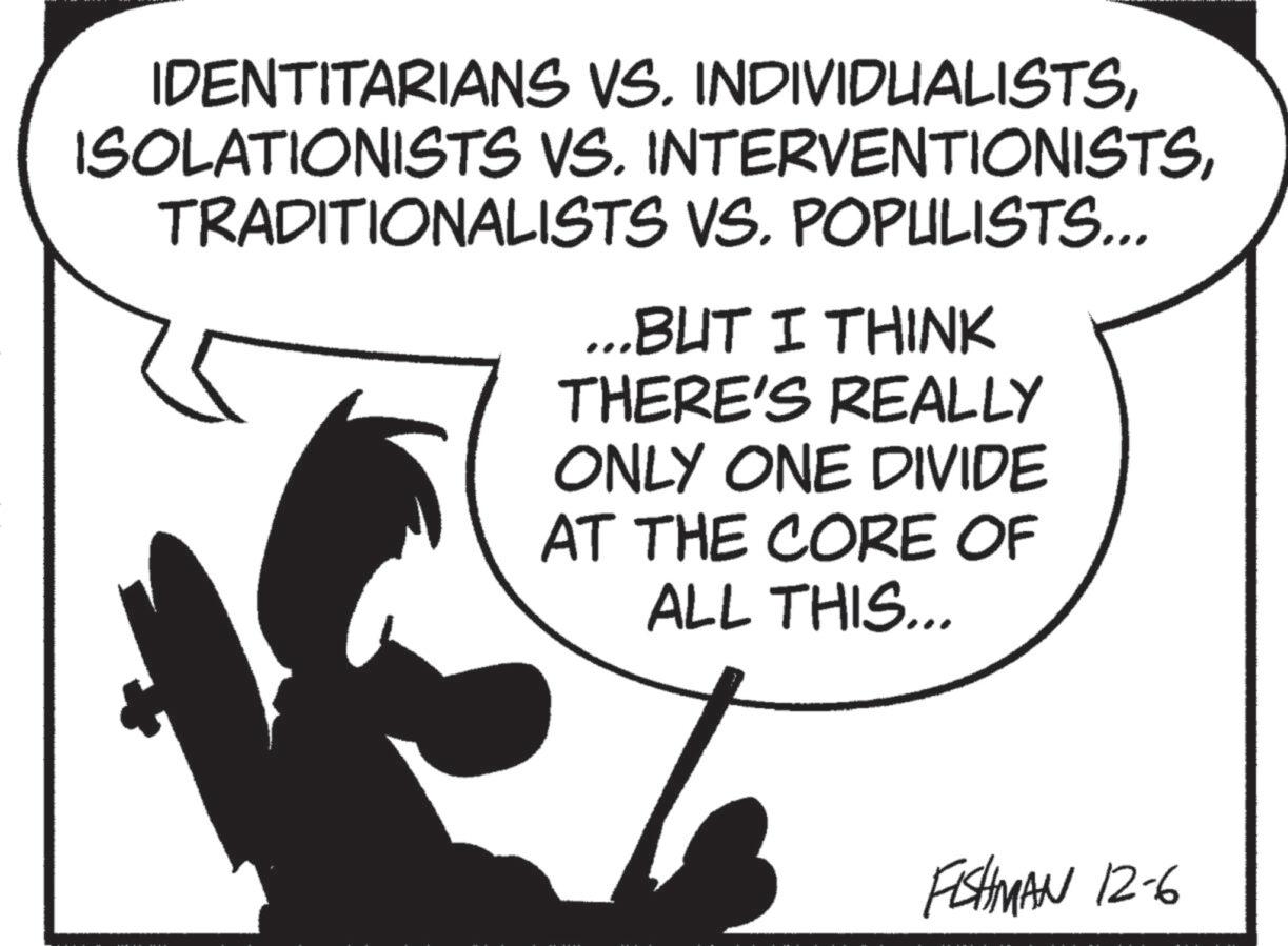 Animation OCR: IDENTITARIANS VS. INDIVIDUALISTSTRADITIONALISTS VS. POPULISTS... ...BUT I THINK THERE'S REALLY ONLY ONE DIVIDE AT THE CORE OF ALL THIS... FISHMAN 12-6 IDENTITARIANS VS. INDIVIDUALISTSISOLATIONISTS VS. INTERVENTIONISTSTRADITIONALISTS VS. POPULISTS ... ... BUT I THINK THERE'S REALLY ONLY ONE DIVIDE AT THE CORE OF ALL THIS ... FISHMAN 12-6
